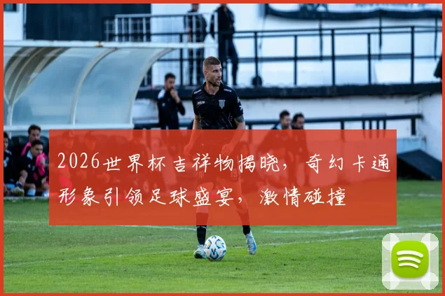 2026世界杯吉祥物揭晓，奇幻卡通形象引领足球盛宴，激情碰撞