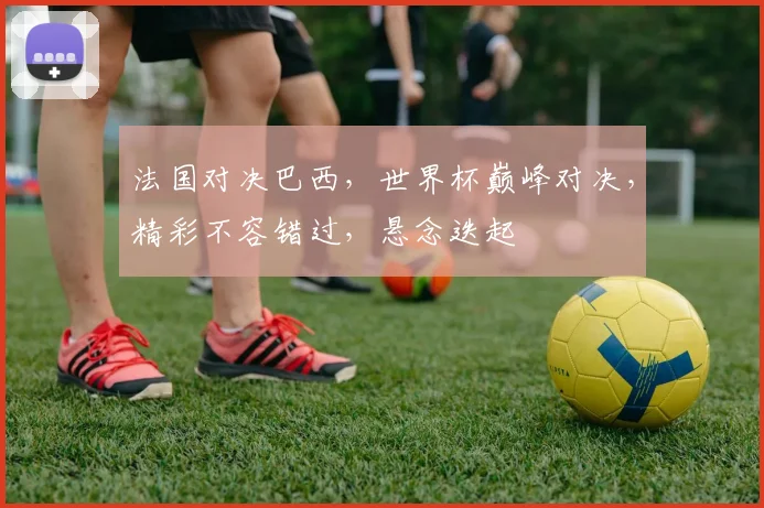 法国对决巴西，世界杯巅峰对决，精彩不容错过，悬念迭起