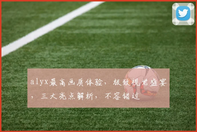 alyx最高画质体验，极致视觉盛宴，三大亮点解析，不容错过