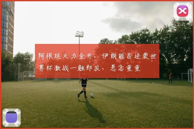 阿根廷火力全开，伊朗能否逆袭世界杯激战一触即发，悬念重重