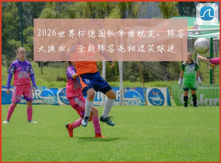 2026世界杯德国队华丽蜕变，阵容大换血，全新阵容亮相逗笑球迷