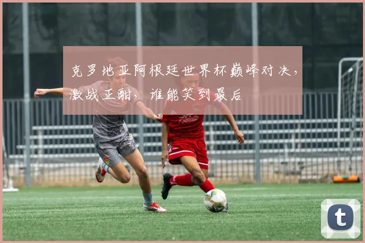 克罗地亚阿根廷世界杯巅峰对决，激战正酣，谁能笑到最后