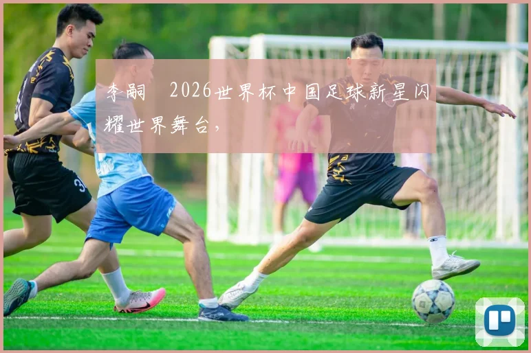 李嗣镕2026世界杯中国足球新星闪耀世界舞台，